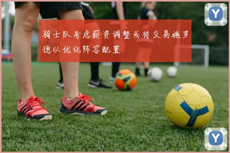 骑士队考虑薪资调整或将交易施罗德以优化阵容配置