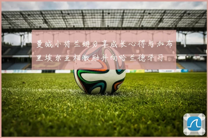 曼城小将兰姆分享成长心得与加布里埃尔互相激励并向哈兰德学习