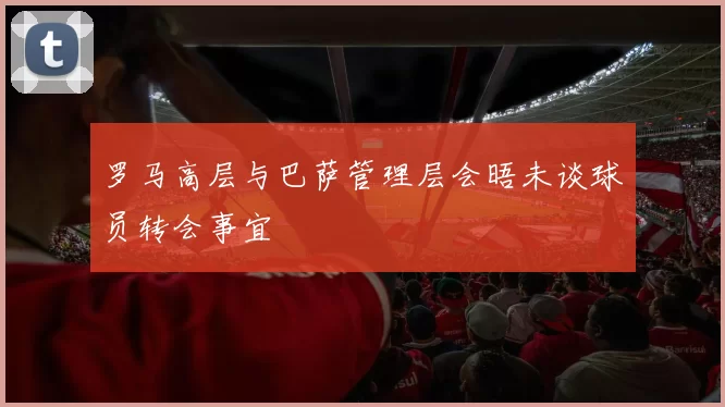 罗马高层与巴萨管理层会晤未谈球员转会事宜