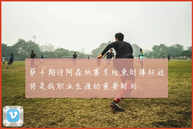 萨卡期待阿森纳赛季结束时捧杯这将是我职业生涯的重要时刻