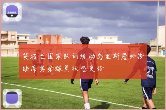 英格兰国家队训练动态里斯詹姆斯缺席其余球员状态良好