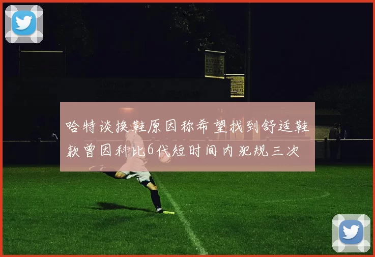 哈特谈换鞋原因称希望找到舒适鞋款曾因科比6代短时间内犯规三次