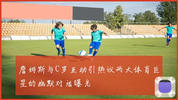 詹姆斯与C罗互动引热议两大体育巨星的幽默对话曝光
