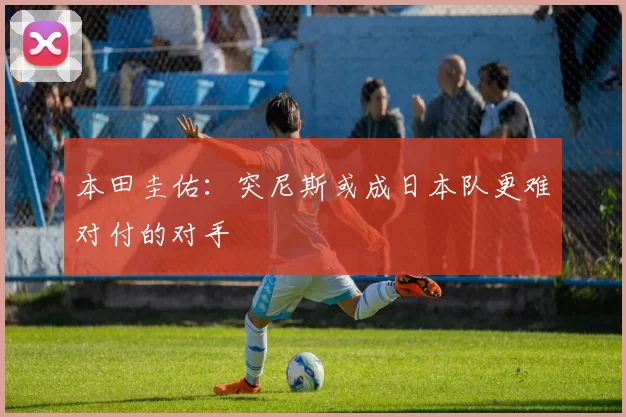 本田圭佑：突尼斯或成日本队更难对付的对手