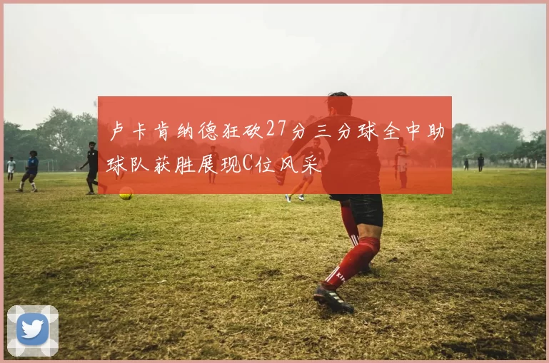 卢卡肯纳德狂砍27分三分球全中助球队获胜展现C位风采