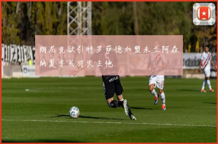 朗尼克欲引特罗萨德加盟米兰阿森纳夏季或将失去他