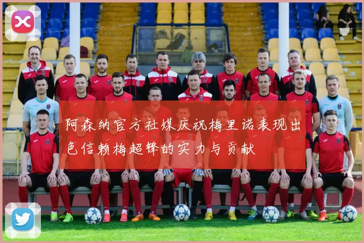 阿森纳官方社媒庆祝梅里诺表现出色信赖梅超锋的实力与贡献