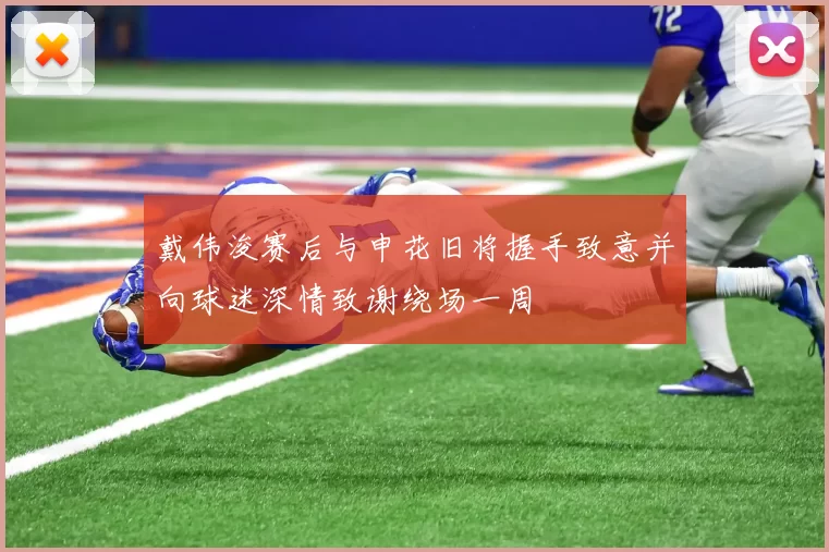 戴伟浚赛后与申花旧将握手致意并向球迷深情致谢绕场一周