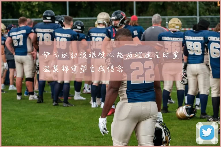 伊戈达拉谈退役心路历程迷茫时重温集锦重塑自我信念