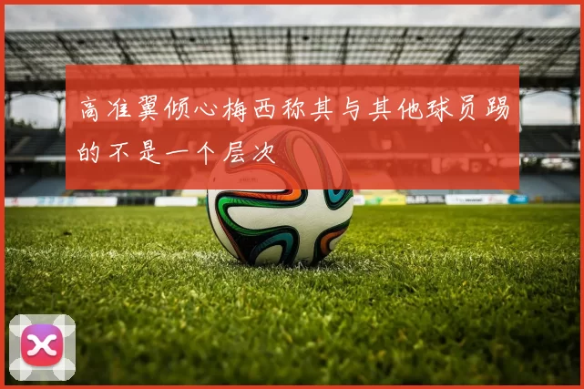 高准翼倾心梅西称其与其他球员踢的不是一个层次