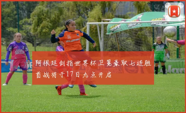 阿根廷剑指世界杯卫冕豪取七连胜首战将于17日九点开启