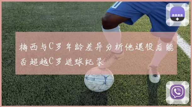 梅西与C罗年龄差异分析他退役后能否超越C罗进球纪录