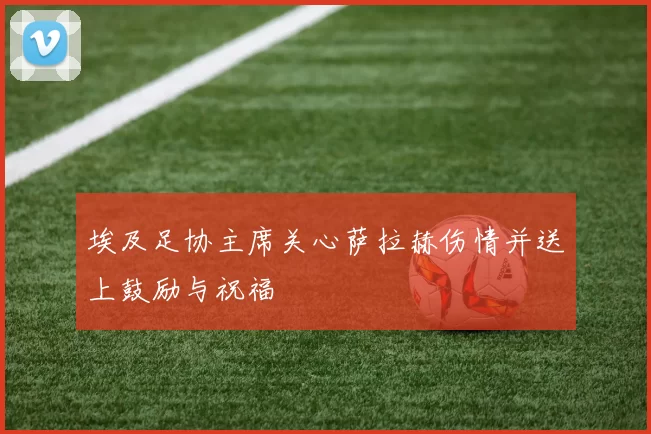 埃及足协主席关心萨拉赫伤情并送上鼓励与祝福