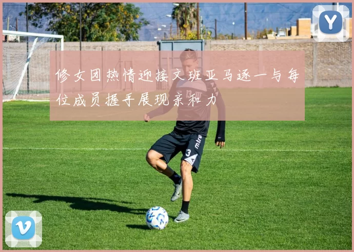 修女团热情迎接文班亚马逐一与每位成员握手展现亲和力