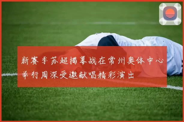 新赛季苏超揭幕战在常州奥体中心举行周深受邀献唱精彩演出
