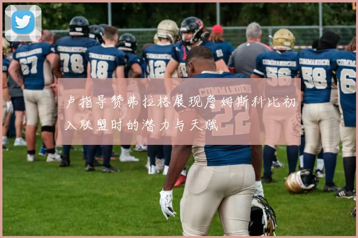 卢指导赞弗拉格展现詹姆斯科比初入联盟时的潜力与天赋