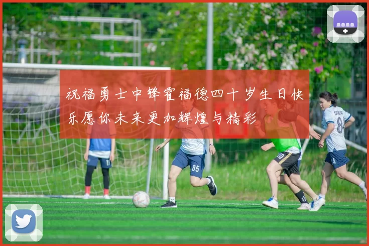 祝福勇士中锋霍福德四十岁生日快乐愿你未来更加辉煌与精彩
