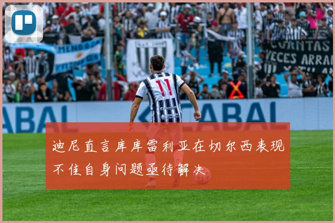 迪尼直言库库雷利亚在切尔西表现不佳自身问题亟待解决