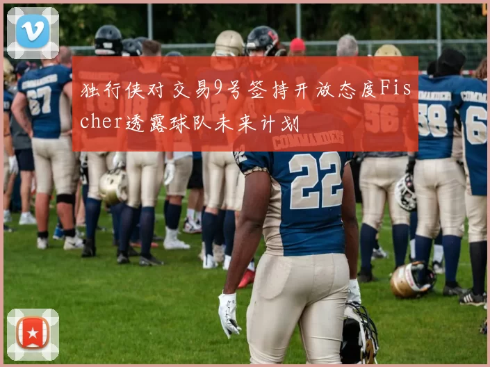 独行侠对交易9号签持开放态度Fischer透露球队未来计划
