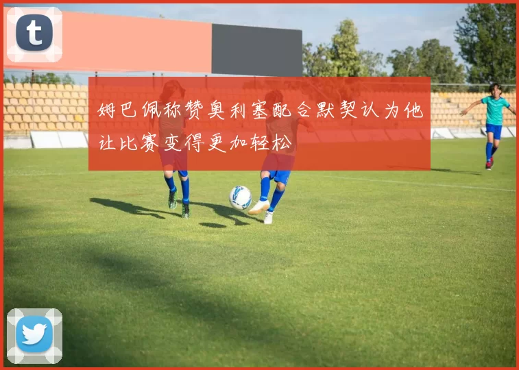 姆巴佩称赞奥利塞配合默契认为他让比赛变得更加轻松