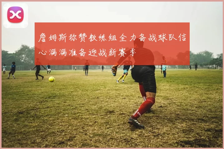 詹姆斯称赞教练组全力备战球队信心满满准备迎战新赛季