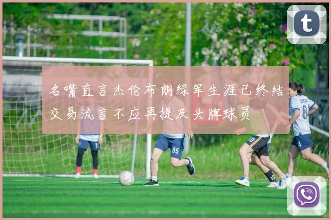 名嘴直言杰伦布朗绿军生涯已终结交易流言不应再提及头牌球员
