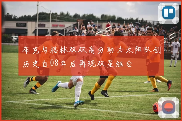 布克与格林双双高分助力太阳队创历史自08年后再现双星组合