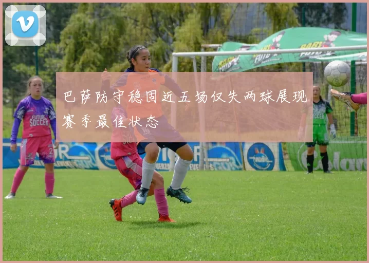 巴萨防守稳固近五场仅失两球展现赛季最佳状态