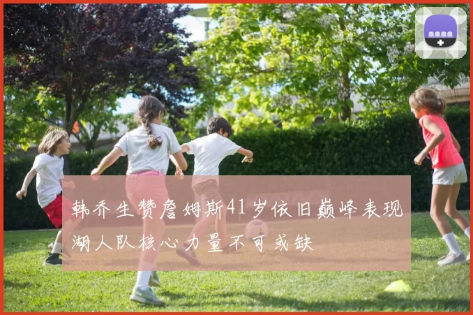 韩乔生赞詹姆斯41岁依旧巅峰表现湖人队核心力量不可或缺