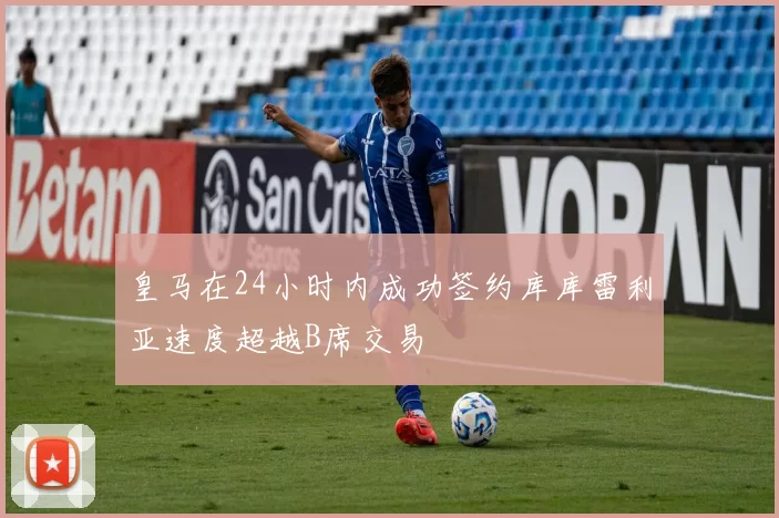 皇马在24小时内成功签约库库雷利亚速度超越B席交易