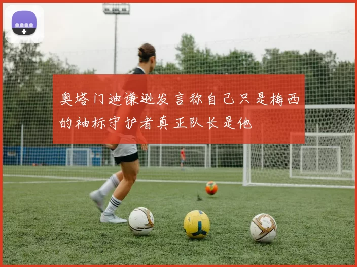 奥塔门迪谦逊发言称自己只是梅西的袖标守护者真正队长是他