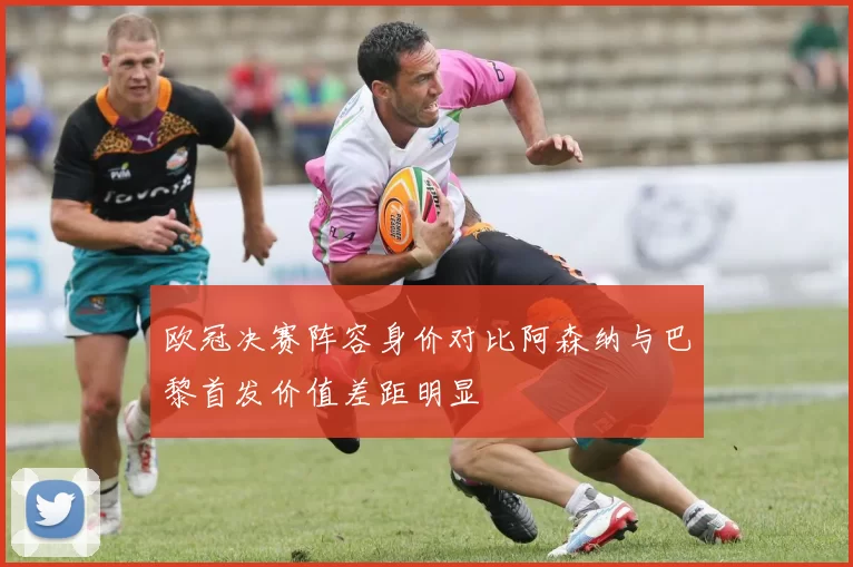 欧冠决赛阵容身价对比阿森纳与巴黎首发价值差距明显
