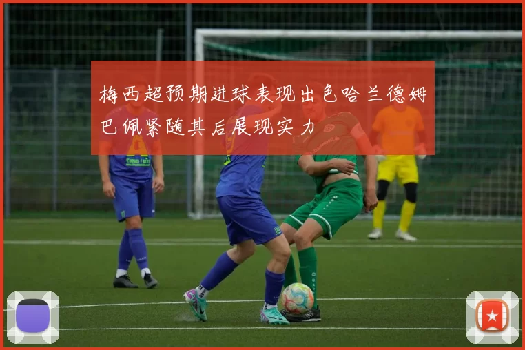 梅西超预期进球表现出色哈兰德姆巴佩紧随其后展现实力